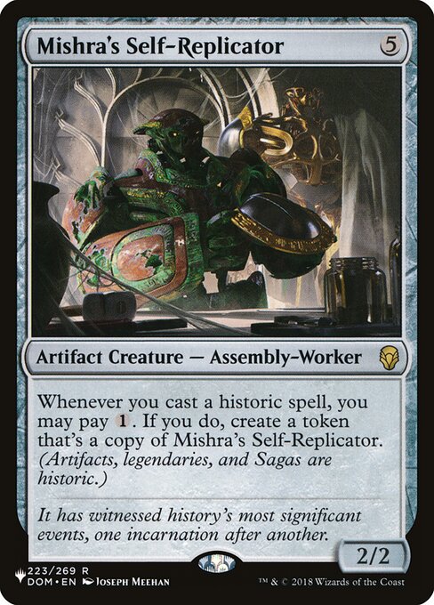 Whenever you cast a historic spell, you may pay {1}. If you do, create a token that's a copy of Mishra's Self-Replicator. (Artifacts, legendaries, and Sagas are historic.)
