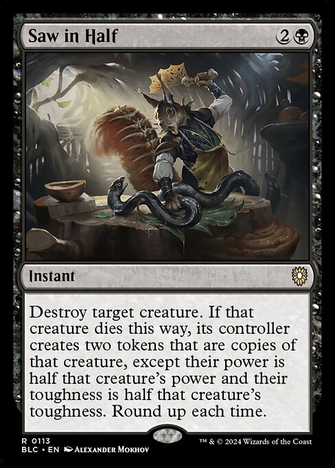 Destroy target creature. If that creature dies this way, its controller creates two tokens that are copies of that creature, except their base power is half that creature's power and their base toughness is half that creature's toughness. Round up each time.