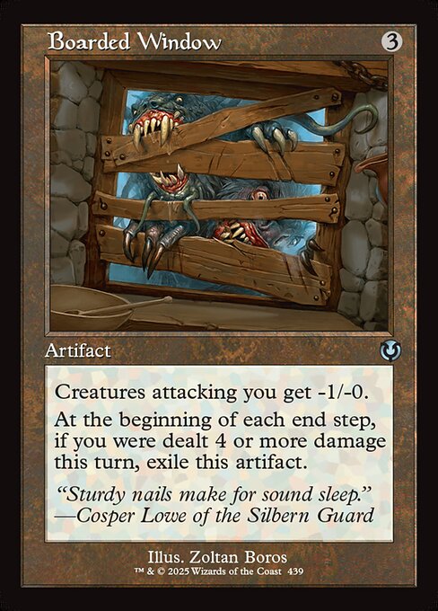 Creatures attacking you get -1/-0.
At the beginning of each end step, if you were dealt 4 or more damage this turn, exile Boarded Window.