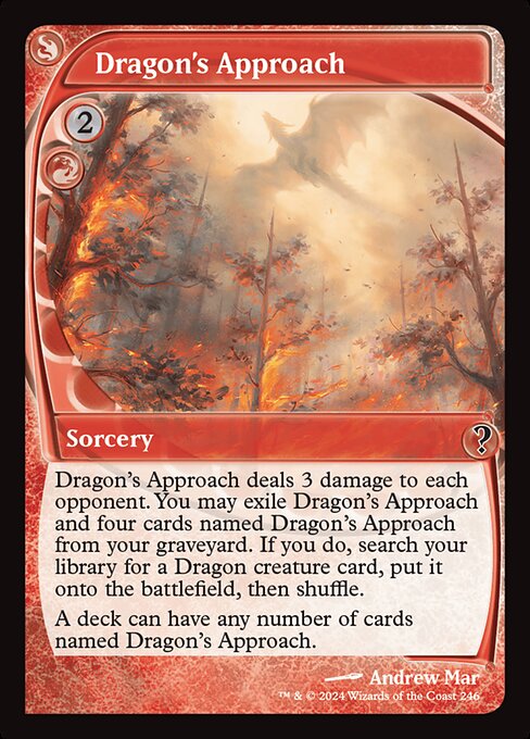 Dragon's Approach deals 3 damage to each opponent. You may exile Dragon's Approach and four cards named Dragon's Approach from your graveyard. If you do, search your library for a Dragon creature card, put it onto the battlefield, then shuffle.
A deck can have any number of cards named Dragon's Approach.