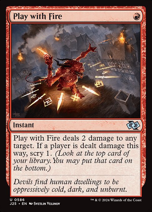 Play with Fire deals 2 damage to any target. If a player is dealt damage this way, scry 1. (Look at the top card of your library. You may put that card on the bottom.)