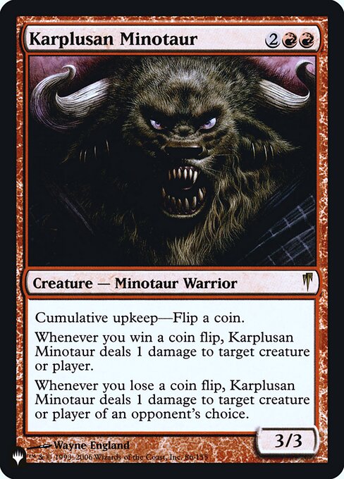Cumulative upkeep—Flip a coin. (At the beginning of your upkeep, put an age counter on this permanent, then sacrifice it unless you pay its upkeep cost for each age counter on it.)
Whenever you win a coin flip, Karplusan Minotaur deals 1 damage to any target.
Whenever you lose a coin flip, Karplusan Minotaur deals 1 damage to any target of an opponent's choice.