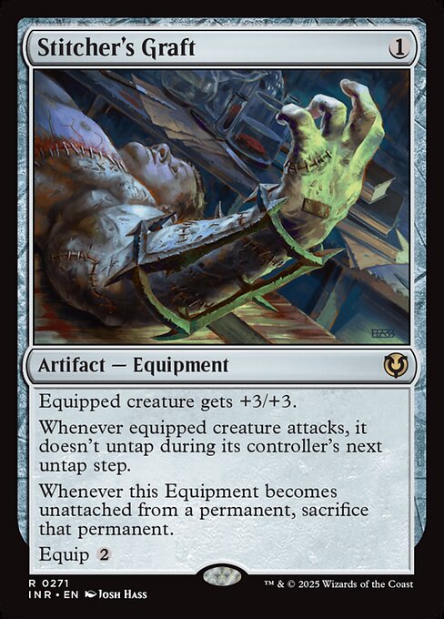 Equipped creature gets +3/+3.
Whenever equipped creature attacks, it doesn't untap during its controller's next untap step.
Whenever Stitcher's Graft becomes unattached from a permanent, sacrifice that permanent.
Equip {2}