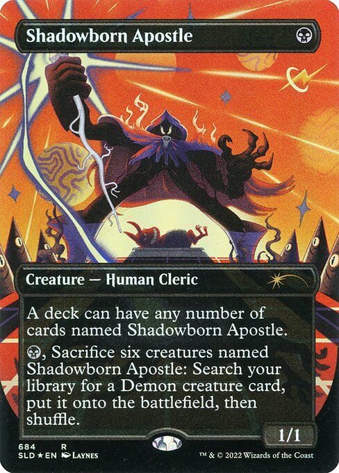 A deck can have any number of cards named Shadowborn Apostle.
{B}, Sacrifice six creatures named Shadowborn Apostle: Search your library for a Demon creature card, put it onto the battlefield, then shuffle.