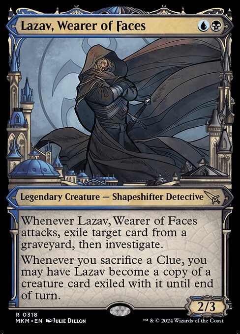 Whenever Lazav, Wearer of Faces attacks, exile target card from a graveyard, then investigate. (Create a Clue token. It's an artifact with "{2}, Sacrifice this artifact: Draw a card.")
Whenever you sacrifice a Clue, you may have Lazav become a copy of a creature card exiled with it until end of turn.