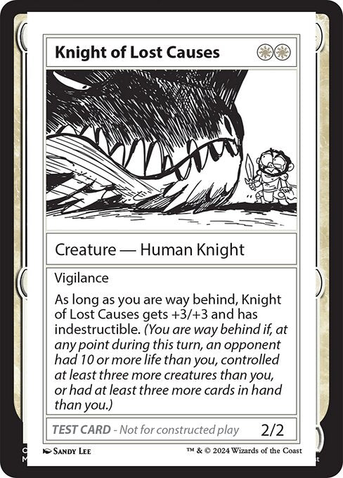 Vigilance
As long as you are way behind, Knight of Lost Causes gets +3/+3 and has indestructible. (You are way behind if, at any point during this turn, an opponent had 10 or more life than you, controlled at least three more creatures than you, or had at least three more cards in hand than you.)