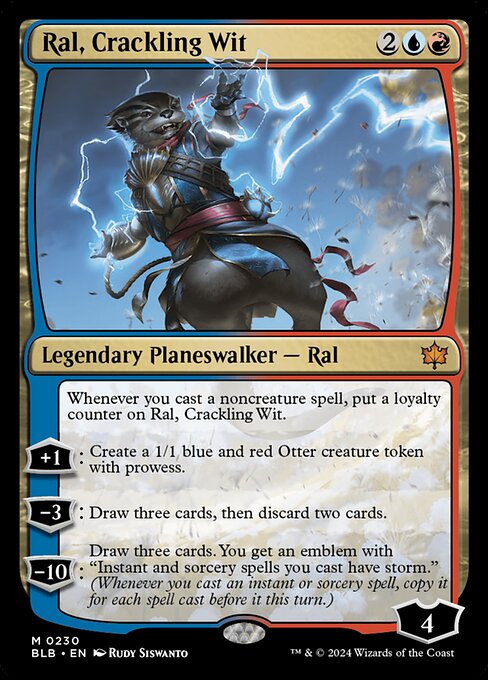 Whenever you cast a noncreature spell, put a loyalty counter on Ral, Crackling Wit.
+1: Create a 1/1 blue and red Otter creature token with prowess.
−3: Draw three cards, then discard two cards.
−10: Draw three cards. You get an emblem with "Instant and sorcery spells you cast have storm." (Whenever you cast an instant or sorcery spell, copy it for each spell cast before it this turn.)