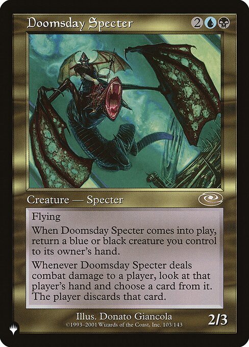 Flying
When Doomsday Specter enters the battlefield, return a blue or black creature you control to its owner's hand.
Whenever Doomsday Specter deals combat damage to a player, look at that player's hand and choose a card from it. The player discards that card.