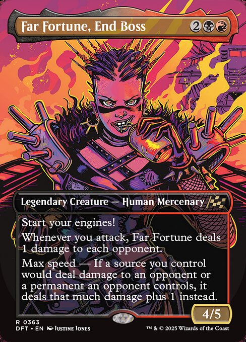 Start your engines! (If you have no speed, it starts at 1. It increases once on each of your turns when an opponent loses life. Max speed is 4.)
Whenever you attack, Far Fortune deals 1 damage to each opponent.
Max speed — If a source you control would deal damage to an opponent or a permanent an opponent controls, it deals that much damage plus 1 instead.