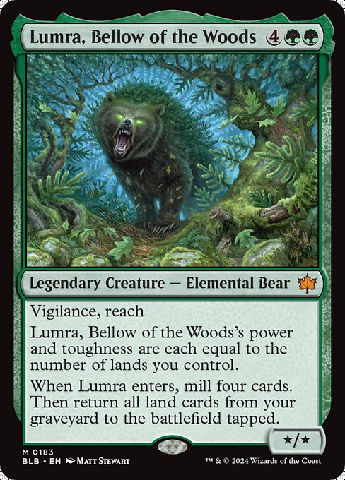 Vigilance, reach
Lumra, Bellow of the Woods's power and toughness are each equal to the number of lands you control.
When Lumra enters, mill four cards. Then return all land cards from your graveyard to the battlefield tapped.