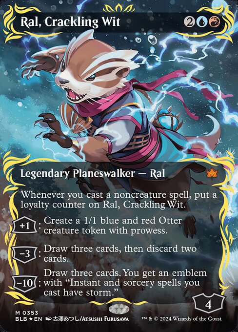 Whenever you cast a noncreature spell, put a loyalty counter on Ral, Crackling Wit.
+1: Create a 1/1 blue and red Otter creature token with prowess.
−3: Draw three cards, then discard two cards.
−10: Draw three cards. You get an emblem with "Instant and sorcery spells you cast have storm." (Whenever you cast an instant or sorcery spell, copy it for each spell cast before it this turn.)