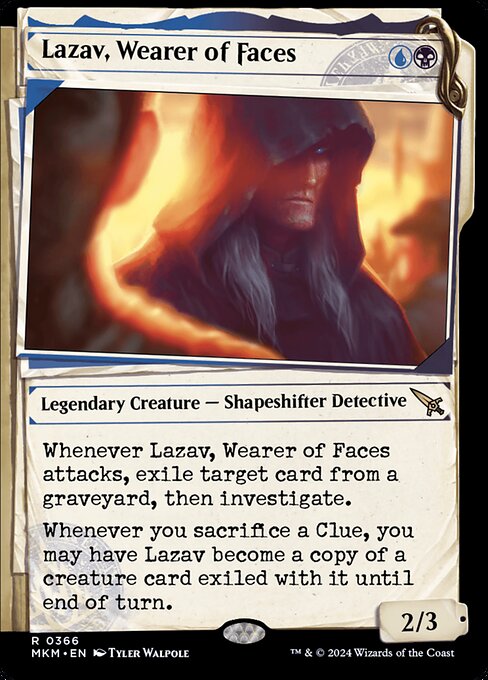 Whenever Lazav, Wearer of Faces attacks, exile target card from a graveyard, then investigate. (Create a Clue token. It's an artifact with "{2}, Sacrifice this artifact: Draw a card.")
Whenever you sacrifice a Clue, you may have Lazav become a copy of a creature card exiled with it until end of turn.