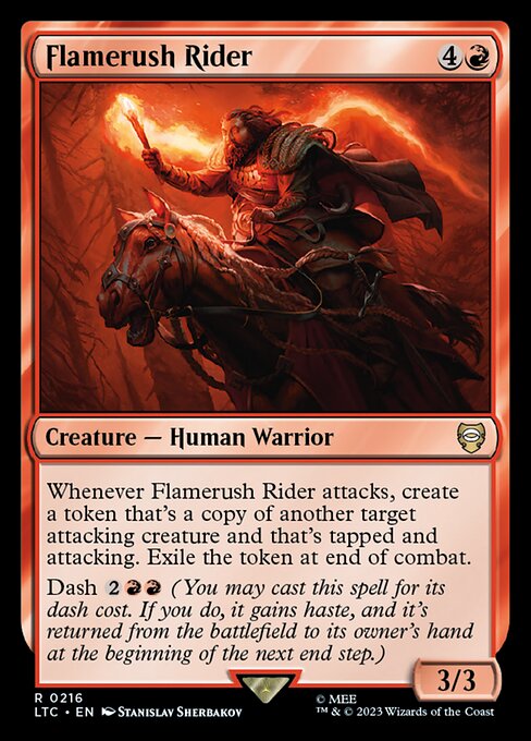 Whenever Flamerush Rider attacks, create a token that's a copy of another target attacking creature and that's tapped and attacking. Exile the token at end of combat.
Dash {2}{R}{R} (You may cast this spell for its dash cost. If you do, it gains haste, and it's returned from the battlefield to its owner's hand at the beginning of the next end step.)