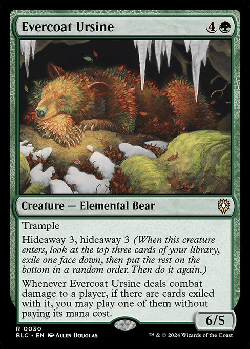 Trample
Hideaway 3, hideaway 3 (When this creature enters, look at the top three cards of your library, exile one face down, then put the rest on the bottom in a random order. Then do it again.)
Whenever Evercoat Ursine deals combat damage to a player, if there are cards exiled with it, you may play one of them without paying its mana cost.