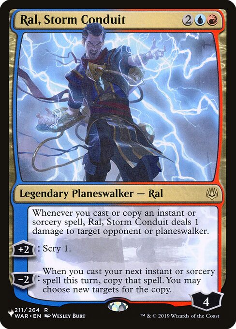 Whenever you cast or copy an instant or sorcery spell, Ral, Storm Conduit deals 1 damage to target opponent or planeswalker.
+2: Scry 1.
−2: When you next cast an instant or sorcery spell this turn, copy that spell. You may choose new targets for the copy.