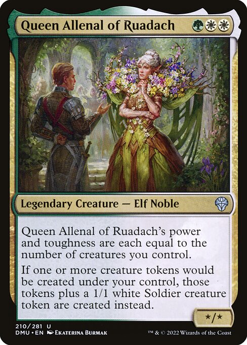 Queen Allenal of Ruadach's power and toughness are each equal to the number of creatures you control.
If one or more creature tokens would be created under your control, those tokens plus a 1/1 white Soldier creature token are created instead.