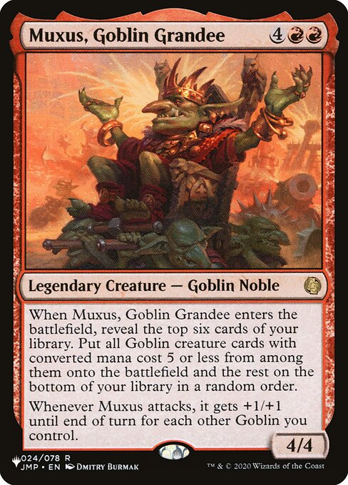 When Muxus, Goblin Grandee enters, reveal the top six cards of your library. Put all Goblin creature cards with mana value 5 or less from among them onto the battlefield and the rest on the bottom of your library in a random order.
Whenever Muxus attacks, it gets +1/+1 until end of turn for each other Goblin you control.