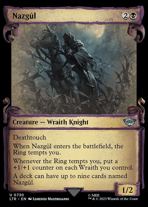 Deathtouch
When Nazgûl enters the battlefield, the Ring tempts you.
Whenever the Ring tempts you, put a +1/+1 counter on each Wraith you control.
A deck can have up to nine cards named Nazgûl.