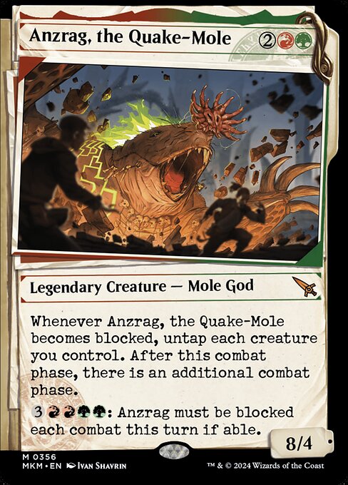 Whenever Anzrag, the Quake-Mole becomes blocked, untap each creature you control. After this phase, there is an additional combat phase.
{3}{R}{R}{G}{G}: Anzrag must be blocked each combat this turn if able.