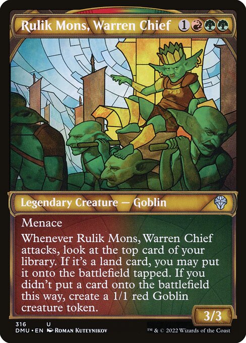 Menace (This creature can't be blocked except by two or more creatures.)
Whenever Rulik Mons, Warren Chief attacks, look at the top card of your library. If it's a land card, you may put it onto the battlefield tapped. If you didn't put a card onto the battlefield this way, create a 1/1 red Goblin creature token.