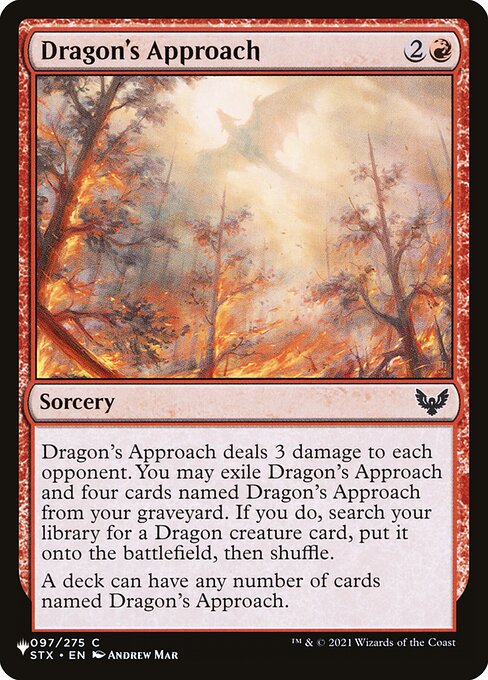 Dragon's Approach deals 3 damage to each opponent. You may exile Dragon's Approach and four cards named Dragon's Approach from your graveyard. If you do, search your library for a Dragon creature card, put it onto the battlefield, then shuffle.
A deck can have any number of cards named Dragon's Approach.