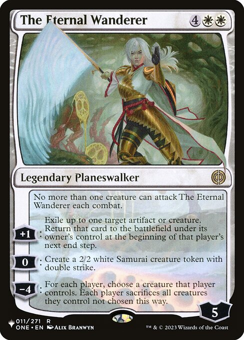No more than one creature can attack The Eternal Wanderer each combat.
+1: Exile up to one target artifact or creature. Return that card to the battlefield under its owner's control at the beginning of that player's next end step.
0: Create a 2/2 white Samurai creature token with double strike.
−4: For each player, choose a creature that player controls. Each player sacrifices all creatures they control not chosen this way.
