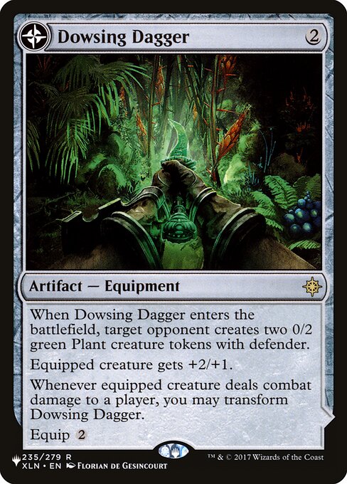 When Dowsing Dagger enters the battlefield, target opponent creates two 0/2 green Plant creature tokens with defender.
Equipped creature gets +2/+1.
Whenever equipped creature deals combat damage to a player, you may transform Dowsing Dagger.
Equip {2} (Transforms from Dowsing Dagger.)
{T}: Add three mana of any one color.