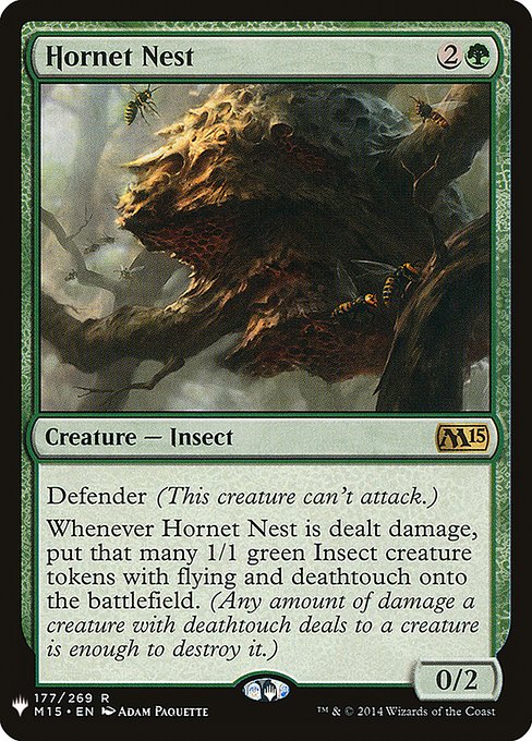 Defender (This creature can't attack.)
Whenever Hornet Nest is dealt damage, create that many 1/1 green Insect creature tokens with flying and deathtouch. (Any amount of damage a creature with deathtouch deals to a creature is enough to destroy it.)