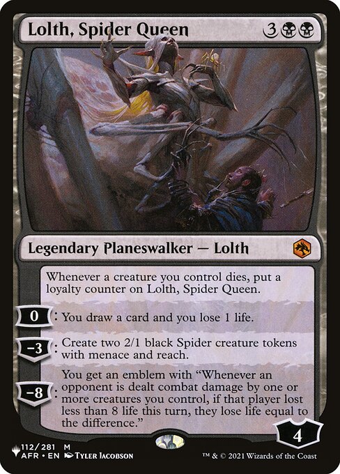 Whenever a creature you control dies, put a loyalty counter on Lolth, Spider Queen.
0: You draw a card and you lose 1 life.
−3: Create two 2/1 black Spider creature tokens with menace and reach.
−8: You get an emblem with "Whenever an opponent is dealt combat damage by one or more creatures you control, if that player lost less than 8 life this turn, they lose life equal to the difference."
