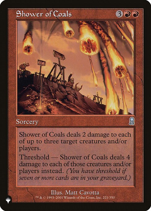 Shower of Coals deals 2 damage to each of up to three targets.
Threshold — Shower of Coals deals 4 damage to each of those permanents and/or players instead if seven or more cards are in your graveyard.