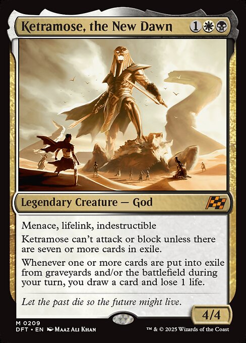 Menace, lifelink, indestructible
Ketramose can't attack or block unless there are seven or more cards in exile.
Whenever one or more cards are put into exile from graveyards and/or the battlefield during your turn, you draw a card and lose 1 life.