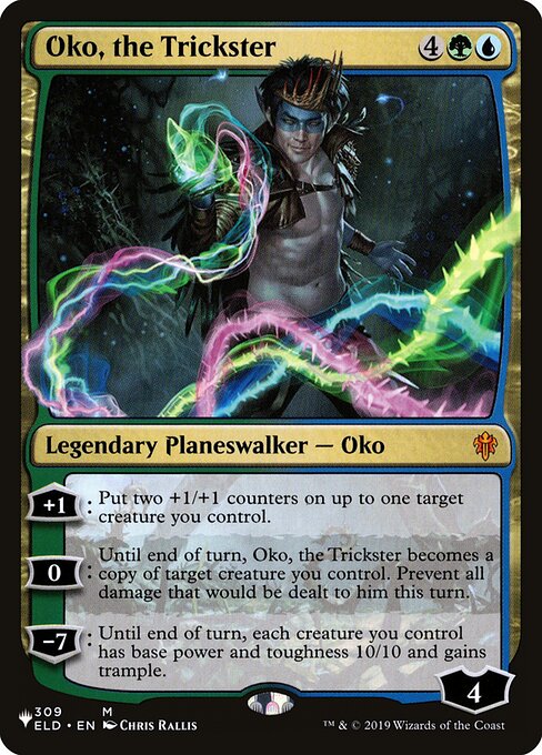 +1: Put two +1/+1 counters on up to one target creature you control.
0: Until end of turn, Oko, the Trickster becomes a copy of target creature you control. Prevent all damage that would be dealt to him this turn.
−7: Until end of turn, each creature you control has base power and toughness 10/10 and gains trample.