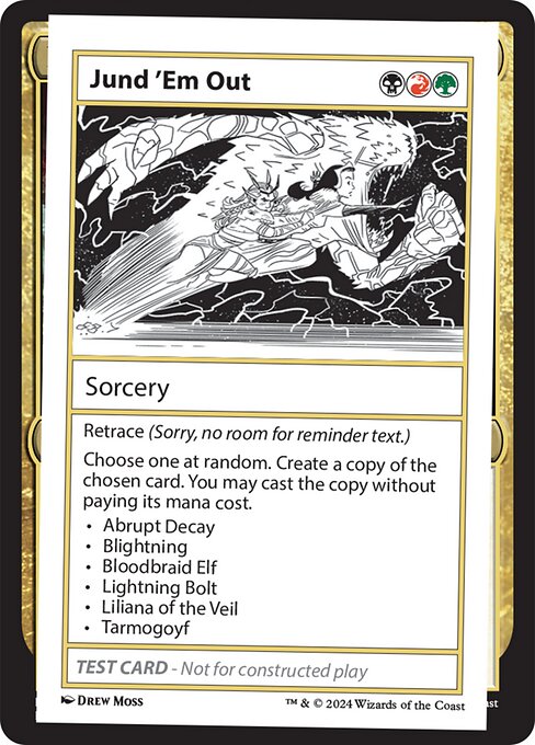 Retrace (Sorry, no room for reminder text.)
Choose one at random. Create a copy of the chosen card. You may cast the copy without paying its mana cost.
• Abrupt Decay
• Blightning
• Bloodbraid Elf
• Lightning Bolt
• Liliana of the Veil
• Tarmogoyf