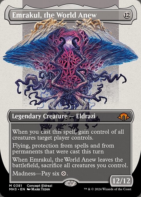 When you cast this spell, gain control of all creatures target player controls.
Flying, protection from spells and from permanents that were cast this turn
When Emrakul, the World Anew leaves the battlefield, sacrifice all creatures you control.
Madness—Pay six {C}.