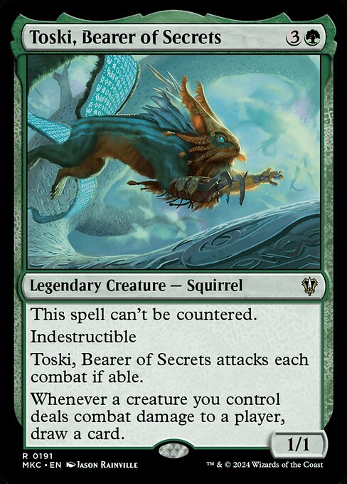 This spell can't be countered.
Indestructible
Toski, Bearer of Secrets attacks each combat if able.
Whenever a creature you control deals combat damage to a player, draw a card.
