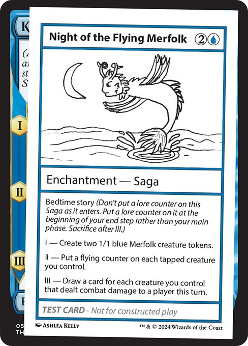 Bedtime story (Don't put a lore counter on this Saga as it enters. Put a lore counter on it at the beginning of your end step rather than your main phase. Sacrifice after III.)
I - Create two 1/1 blue Merfolk creature tokens.
II - Put a flying counter on each tapped creature you control.
III - Draw a card for each creature you control that dealt combat damage to a player this turn.