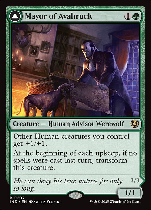 Other Human creatures you control get +1/+1.
At the beginning of each upkeep, if no spells were cast last turn, transform Mayor of Avabruck.   Each other creature you control that's a Werewolf or a Wolf gets +1/+1.
At the beginning of your end step, create a 2/2 green Wolf creature token.
At the beginning of each upkeep, if a player cast two or more spells last turn, transform Howlpack Alpha.