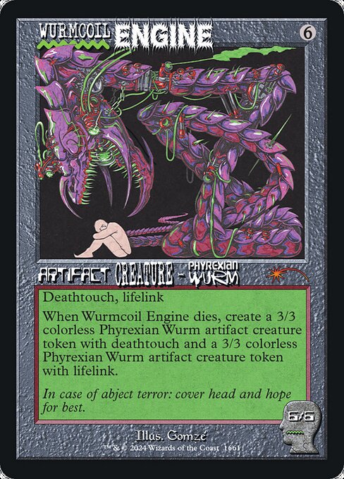 Deathtouch, lifelink
When Wurmcoil Engine dies, create a 3/3 colorless Phyrexian Wurm artifact creature token with deathtouch and a 3/3 colorless Phyrexian Wurm artifact creature token with lifelink.
