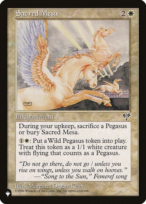 At the beginning of your upkeep, sacrifice Sacred Mesa unless you sacrifice a Pegasus.
{1}{W}: Create a 1/1 white Pegasus creature token with flying.