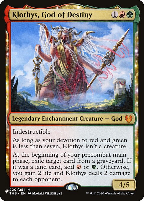 Indestructible
As long as your devotion to red and green is less than seven, Klothys isn't a creature.
At the beginning of your first main phase, exile target card from a graveyard. If it was a land card, add {R} or {G}. Otherwise, you gain 2 life and Klothys deals 2 damage to each opponent.
