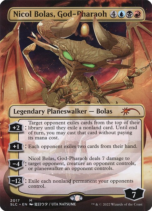 +2: Target opponent exiles cards from the top of their library until they exile a nonland card. Until end of turn, you may cast that card without paying its mana cost.
+1: Each opponent exiles two cards from their hand.
−4: Nicol Bolas, God-Pharaoh deals 7 damage to target opponent, creature an opponent controls, or planeswalker an opponent controls.
−12: Exile each nonland permanent your opponents control.