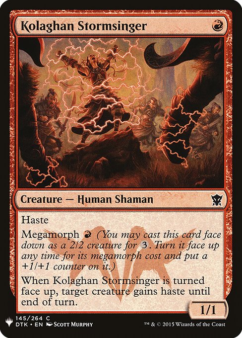 Haste
Megamorph {R} (You may cast this card face down as a 2/2 creature for {3}. Turn it face up any time for its megamorph cost and put a +1/+1 counter on it.)
When Kolaghan Stormsinger is turned face up, target creature gains haste until end of turn.