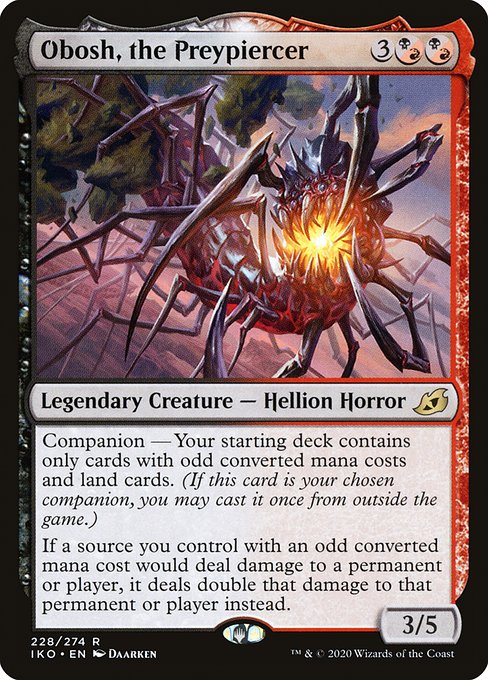 Companion — Your starting deck contains only cards with odd mana values and land cards. (If this card is your chosen companion, you may put it into your hand from outside the game for {3} as a sorcery.)
If a source you control with an odd mana value would deal damage to a permanent or player, it deals double that damage to that permanent or player instead.