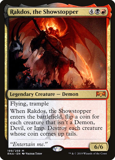 Flying, trample
When Rakdos, the Showstopper enters the battlefield, flip a coin for each creature that isn't a Demon, Devil, or Imp. Destroy each creature whose coin comes up tails.