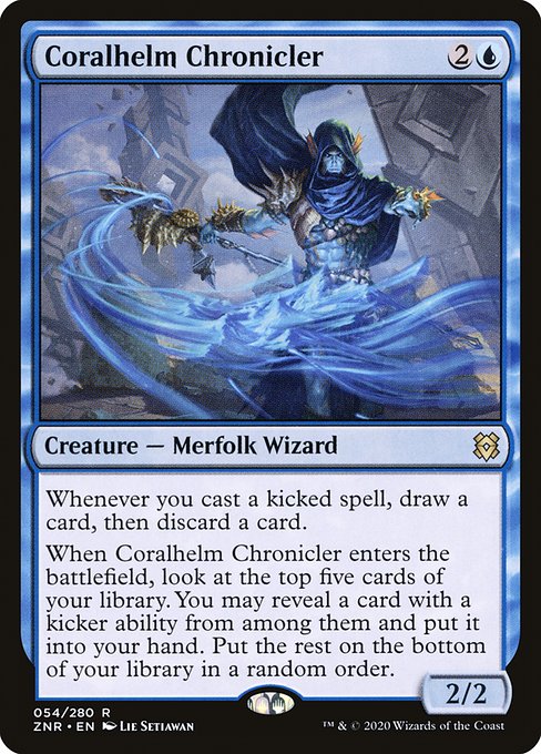 Whenever you cast a kicked spell, draw a card, then discard a card.
When Coralhelm Chronicler enters the battlefield, look at the top five cards of your library. You may reveal a card with a kicker ability from among them and put it into your hand. Put the rest on the bottom of your library in a random order.