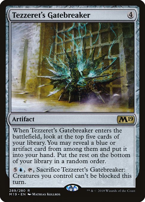 When Tezzeret's Gatebreaker enters the battlefield, look at the top five cards of your library. You may reveal a blue or artifact card from among them and put it into your hand. Put the rest on the bottom of your library in a random order.
{5}{U}, {T}, Sacrifice Tezzeret's Gatebreaker: Creatures you control can't be blocked this turn.