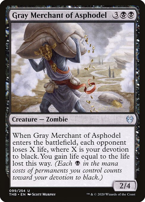 When Gray Merchant of Asphodel enters the battlefield, each opponent loses X life, where X is your devotion to black. You gain life equal to the life lost this way. (Each {B} in the mana costs of permanents you control counts toward your devotion to black.)