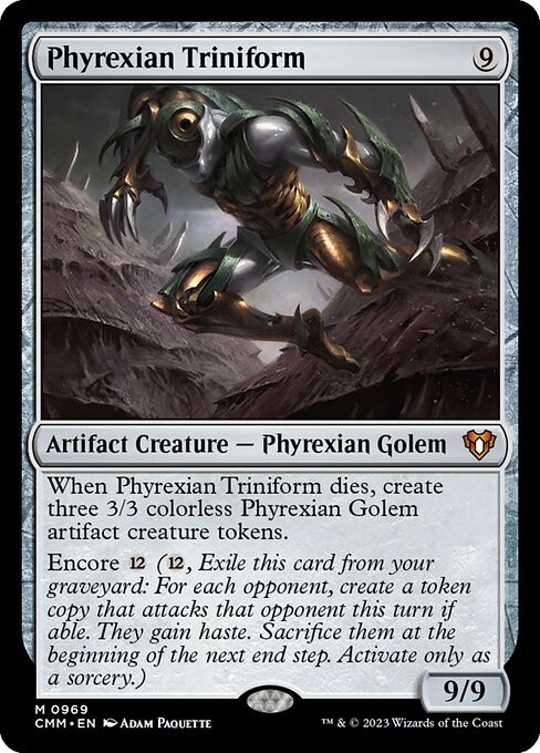 When Phyrexian Triniform dies, create three 3/3 colorless Phyrexian Golem artifact creature tokens.
Encore {12} ({12}, Exile this card from your graveyard: For each opponent, create a token copy that attacks that opponent this turn if able. They gain haste. Sacrifice them at the beginning of the next end step. Activate only as a sorcery.)