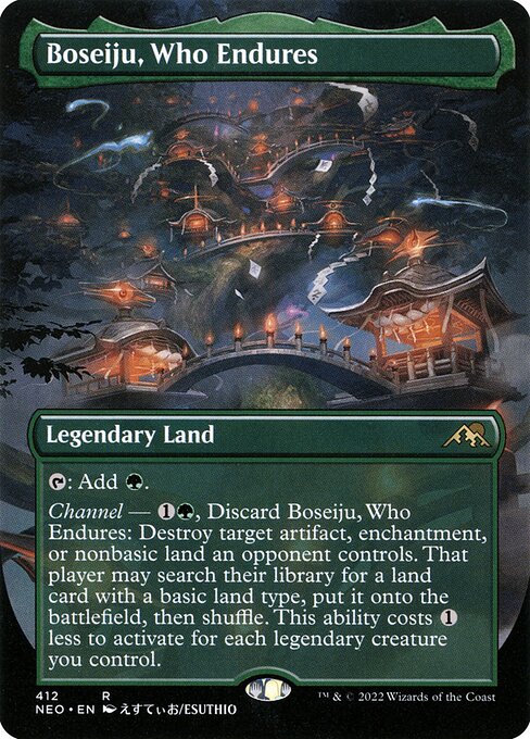 {T}: Add {G}.
Channel — {1}{G}, Discard Boseiju, Who Endures: Destroy target artifact, enchantment, or nonbasic land an opponent controls. That player may search their library for a land card with a basic land type, put it onto the battlefield, then shuffle. This ability costs {1} less to activate for each legendary creature you control.