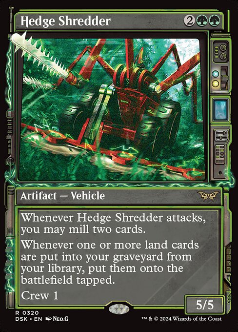 Whenever Hedge Shredder attacks, you may mill two cards.
Whenever one or more land cards are put into your graveyard from your library, put them onto the battlefield tapped.
Crew 1 (Tap any number of creatures you control with total power 1 or more: This Vehicle becomes an artifact creature until end of turn.)